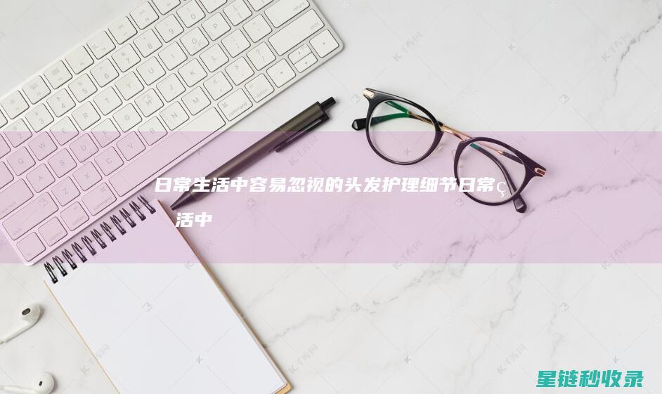 日常生活中容易忽视的头发护理细节 (日常生活中容易中毒的食品)
