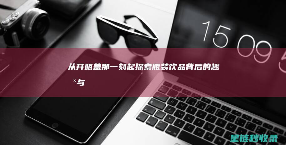 从开瓶盖那一刻起——探索瓶装饮品背后的趣味与文化 (打开瓶盖)