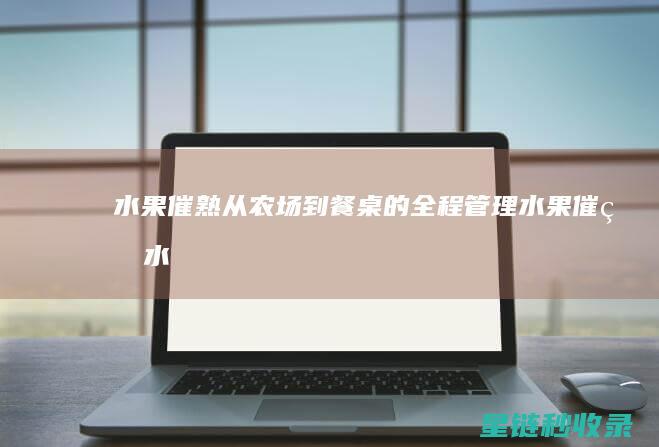 水果催熟：从农场到餐桌的全程管理 (水果催熟水果)
