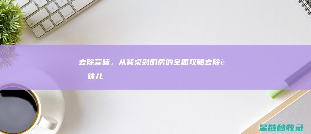 去除蒜味，从餐桌到厨房的全面攻略 (去除蒜味儿)