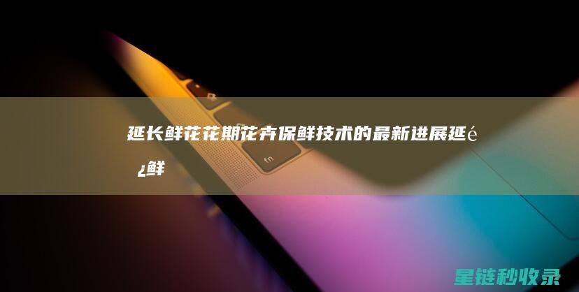 延长鲜花花期：花卉保鲜技术的最新进展 (延长鲜花花期的方法)